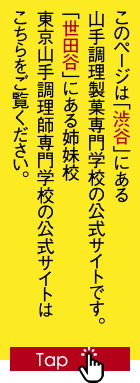 このページは「渋谷」にある山手調理製菓専門学校の公式サイトです。「世田谷」にある姉妹校 東京山手調理師専門学校の公式サイトはこちらをご覧ください。