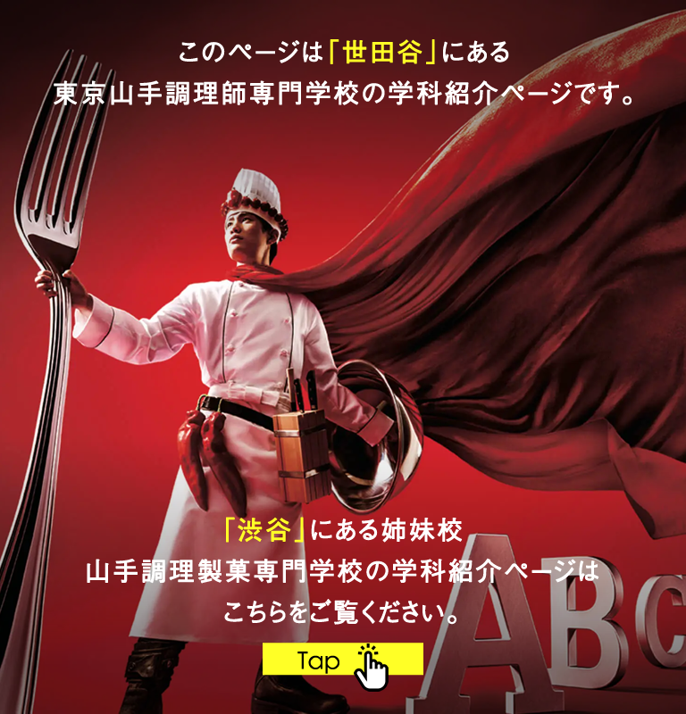 このページは「世田谷」にある東京山手調理師専門学校の学科紹介ページです。「渋谷」にある姉妹校 山手調理製菓専門学校の学科紹介ページはこちらをご覧ください。