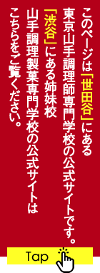 このページは「世田谷」にある東京山手調理師専門学校の公式サイトです。「渋谷」にある姉妹校 山手調理製菓専門学校の公式サイトはこちらをご覧ください。